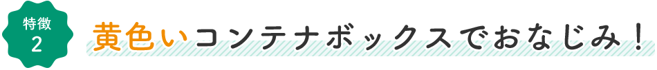 特徴2:黄色いコンテナボックスでおなじみ！